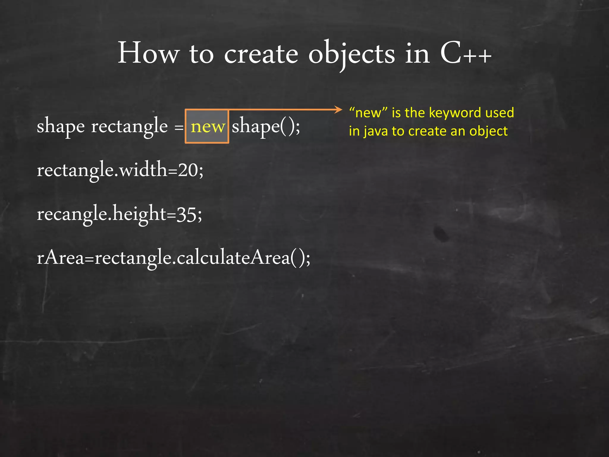 How to create objects in C++
shape rectangle = new shape();
rectangle.width=20;
recangle.height=35;
rArea=rectangle.calculateArea();
“new” is the keyword used
in java to create an object
 