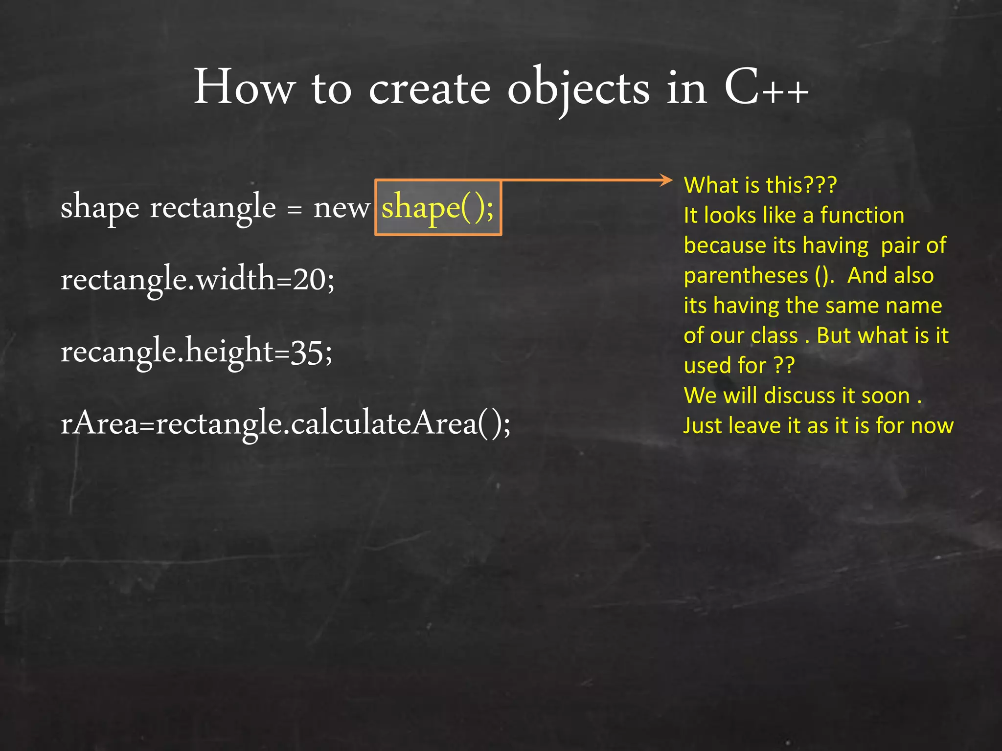 How to create objects in C++
shape rectangle = new shape();
rectangle.width=20;
recangle.height=35;
rArea=rectangle.calculateArea();
What is this???
It looks like a function
because its having pair of
parentheses (). And also
its having the same name
of our class . But what is it
used for ??
We will discuss it soon .
Just leave it as it is for now
 