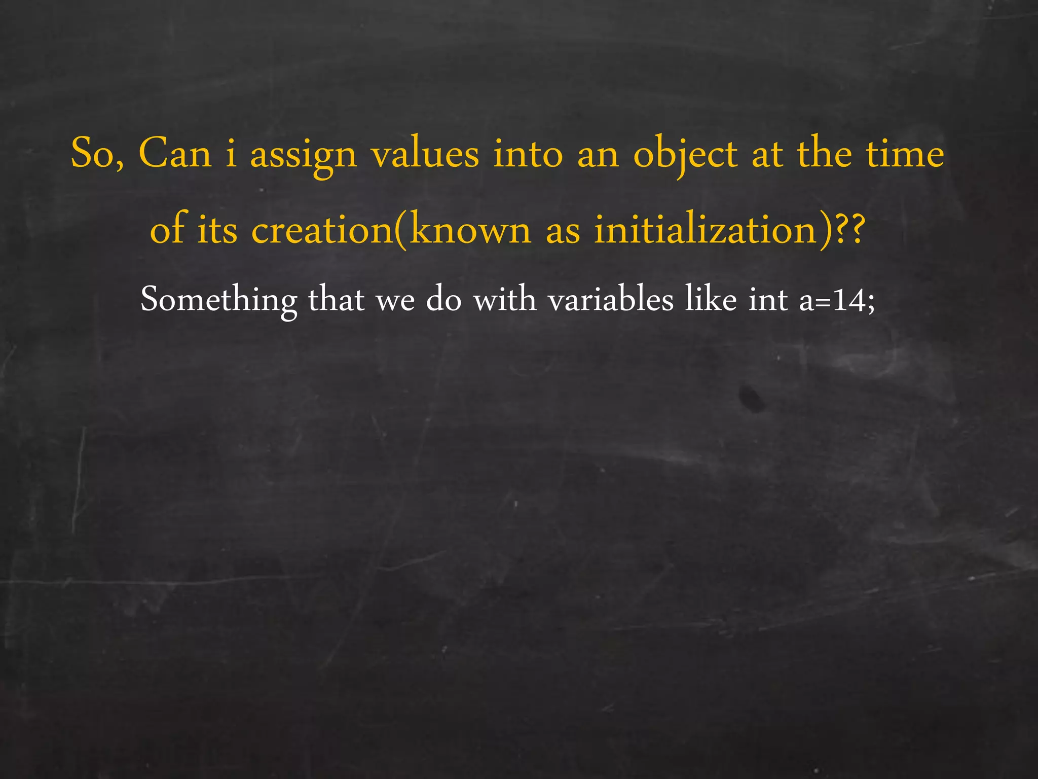 So, Can i assign values into an object at the time
of its creation(known as initialization)??
Something that we do with variables like int a=14;
 