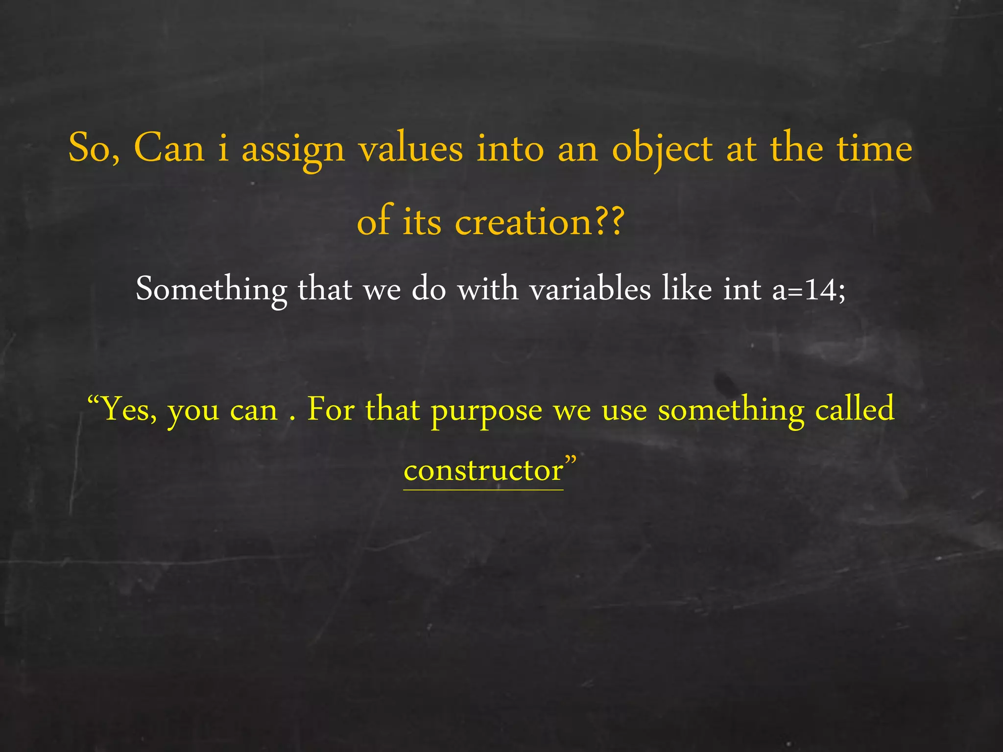 So, Can i assign values into an object at the time
of its creation??
Something that we do with variables like int a=14;
‚Yes, you can . For that purpose we use something called
constructor‛
 
