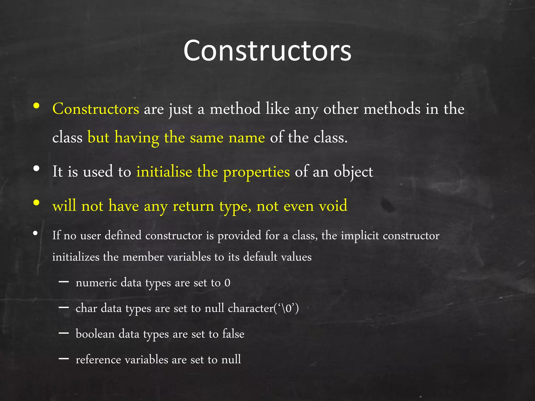 Constructors
• Constructors are just a method like any other methods in the
class but having the same name of the class.
• It is used to initialise the properties of an object
• will not have any return type, not even void
• If no user defined constructor is provided for a class, the implicit constructor
initializes the member variables to its default values
– numeric data types are set to 0
– char data types are set to null character(‘0’)
– boolean data types are set to false
– reference variables are set to null
 