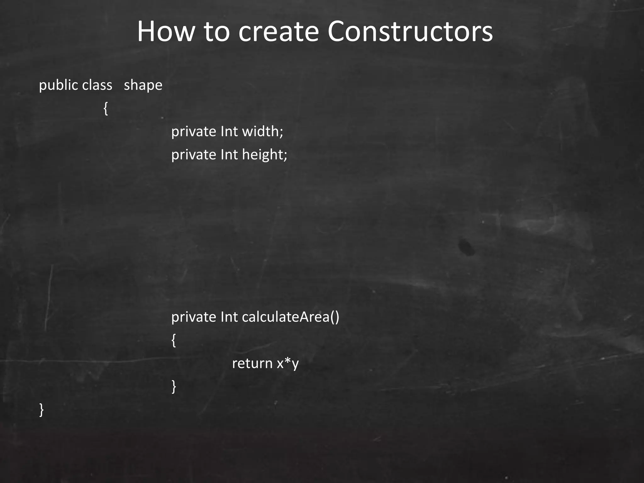 public class shape
{
private Int width;
private Int height;
private Int calculateArea()
{
return x*y
}
}
How to create Constructors
 