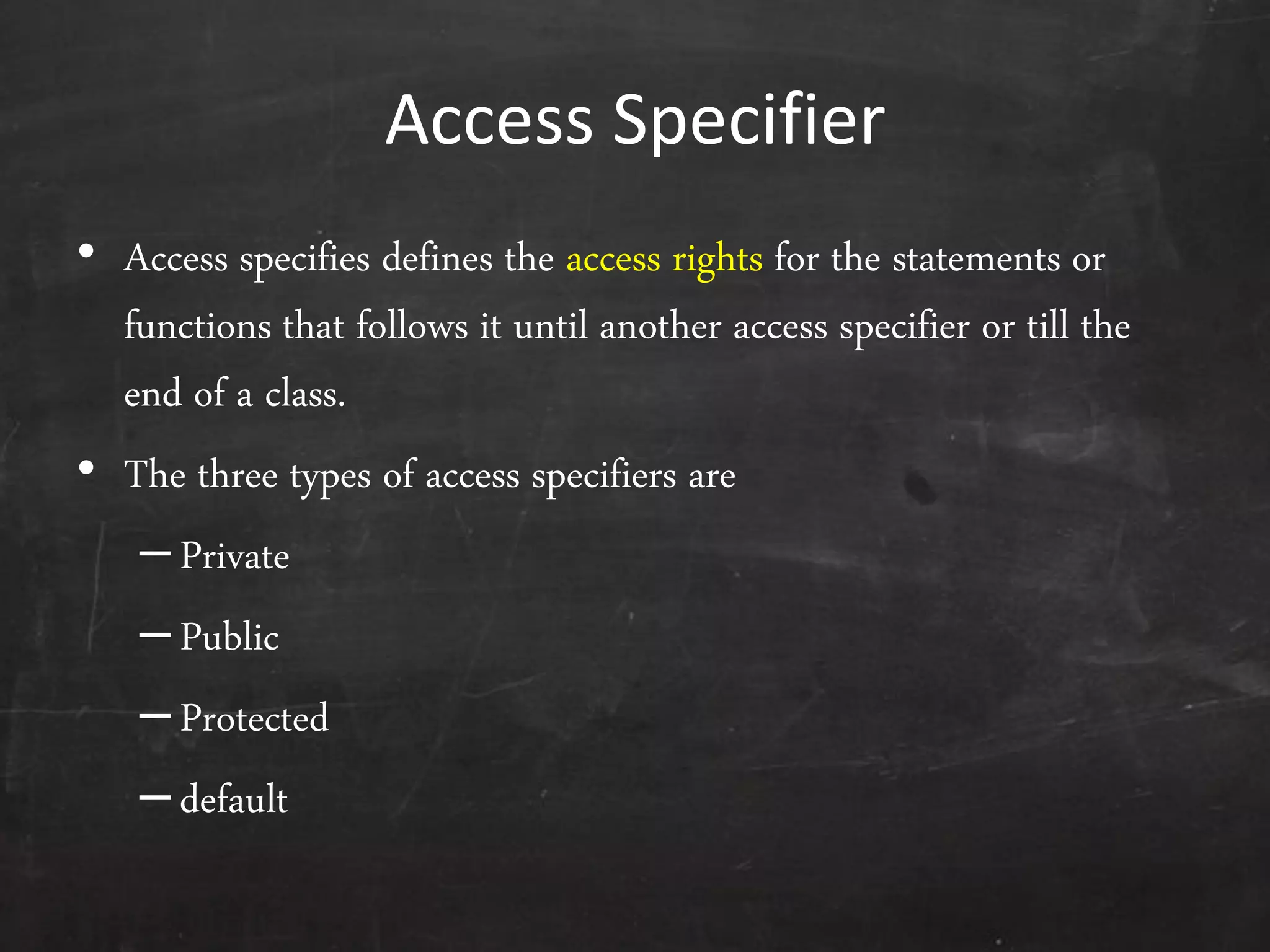 Access Specifier
• Access specifies defines the access rights for the statements or
functions that follows it until another access specifier or till the
end of a class.
• The three types of access specifiers are
–Private
–Public
–Protected
–default
 