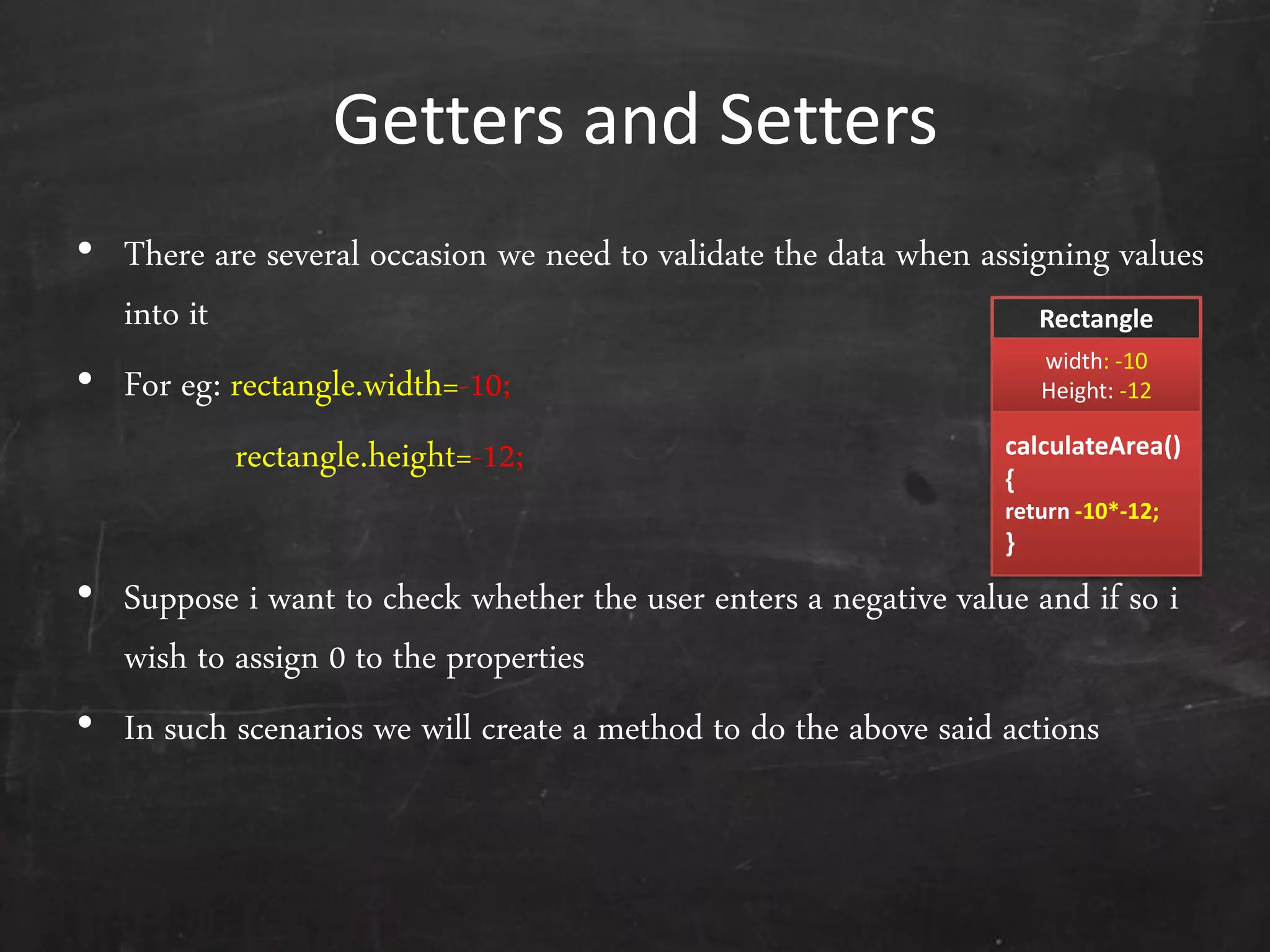 Getters and Setters
• There are several occasion we need to validate the data when assigning values
into it
• For eg: rectangle.width=-10;
rectangle.height=-12;
• Suppose i want to check whether the user enters a negative value and if so i
wish to assign 0 to the properties
• In such scenarios we will create a method to do the above said actions
Rectangle
width: -10
Height: -12
calculateArea()
{
return -10*-12;
}
 
