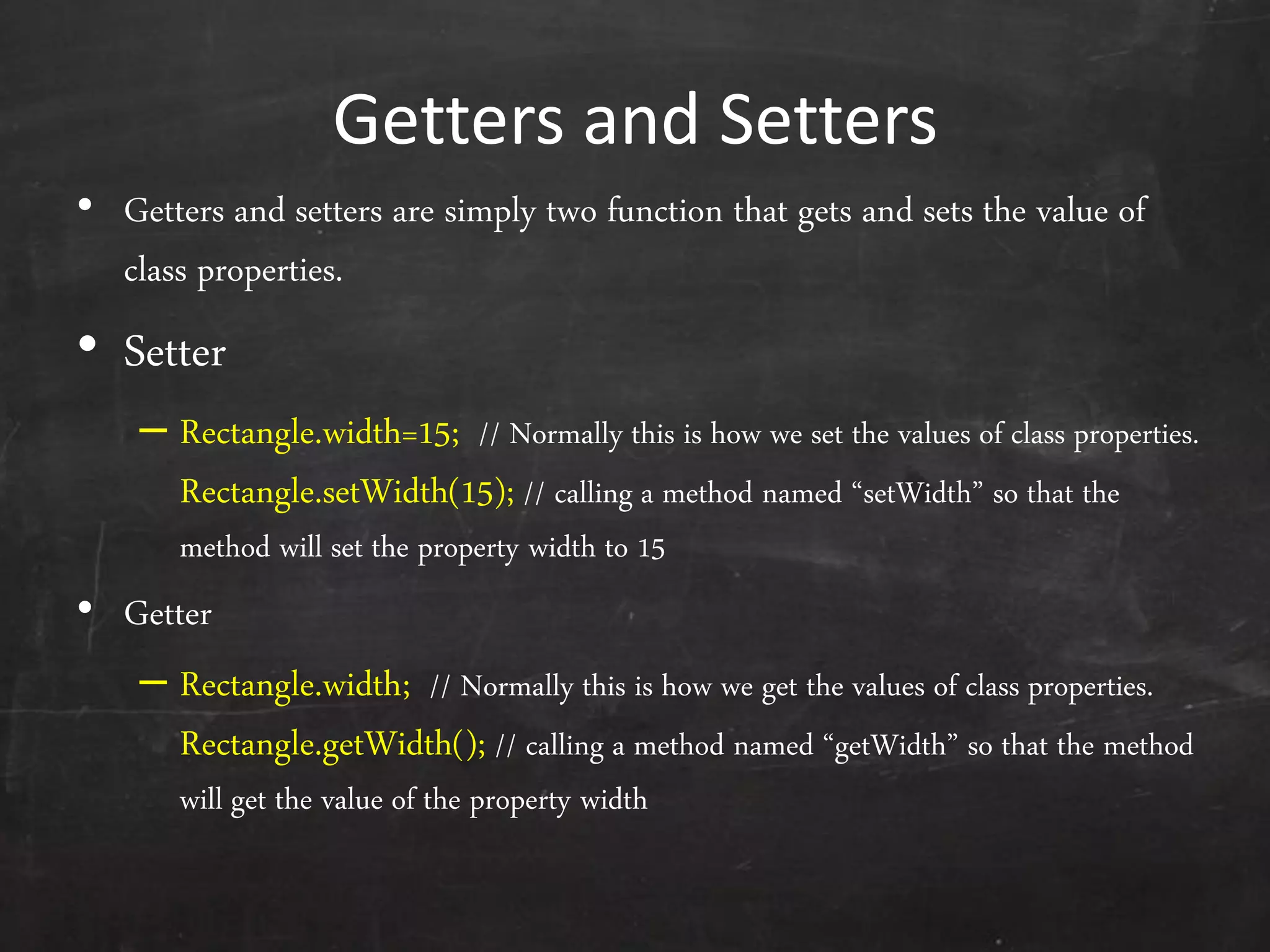 Getters and Setters
• Getters and setters are simply two function that gets and sets the value of
class properties.
• Setter
– Rectangle.width=15; // Normally this is how we set the values of class properties.
Rectangle.setWidth(15); // calling a method named ‚setWidth‛ so that the
method will set the property width to 15
• Getter
– Rectangle.width; // Normally this is how we get the values of class properties.
Rectangle.getWidth(); // calling a method named ‚getWidth‛ so that the method
will get the value of the property width
 