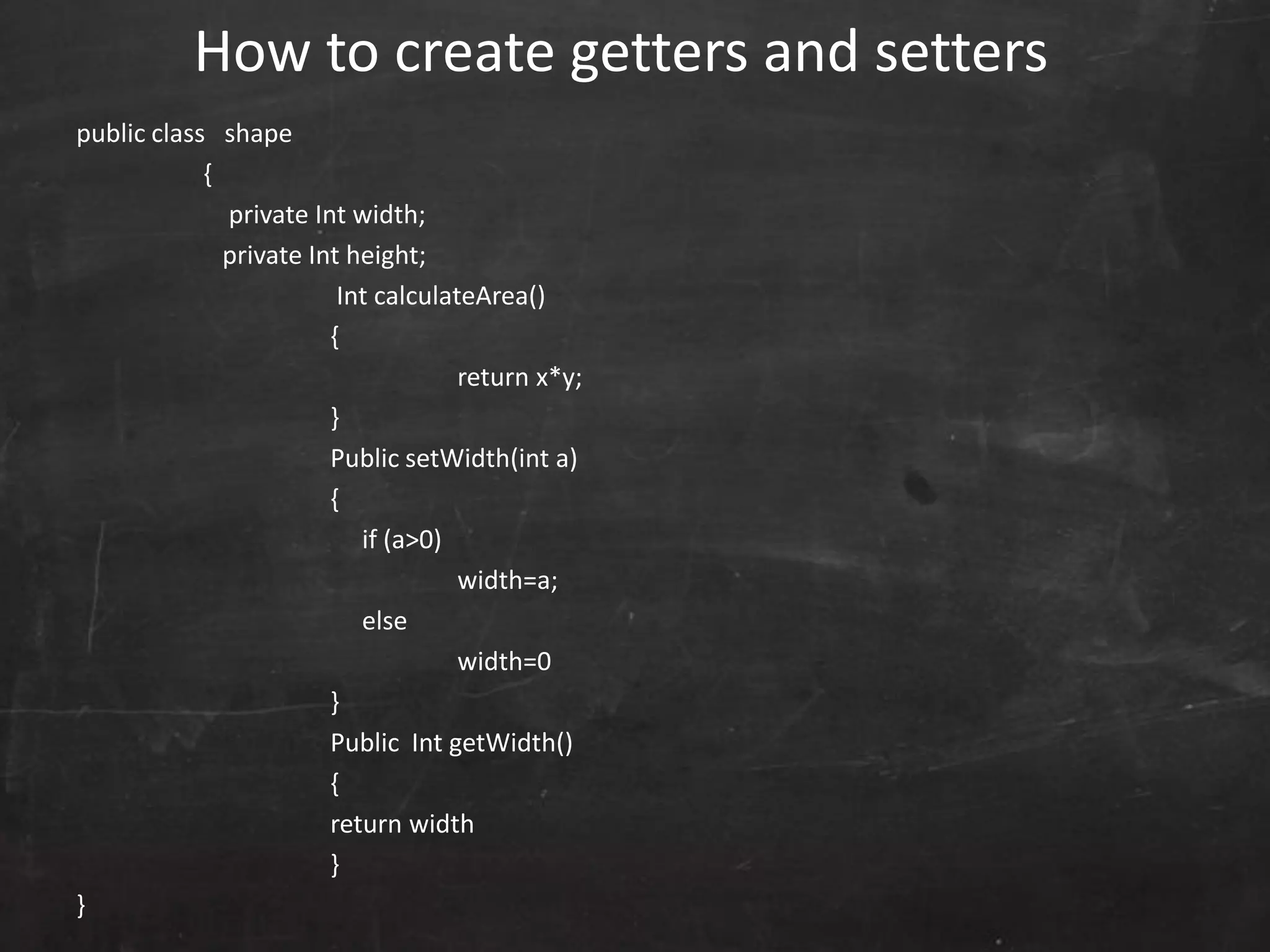 public class shape
{
private Int width;
private Int height;
Int calculateArea()
{
return x*y;
}
Public setWidth(int a)
{
if (a>0)
width=a;
else
width=0
}
Public Int getWidth()
{
return width
}
}
How to create getters and setters
 