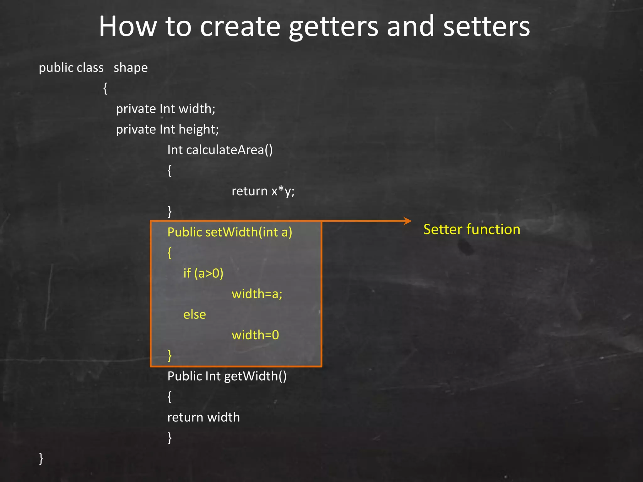 public class shape
{
private Int width;
private Int height;
Int calculateArea()
{
return x*y;
}
Public setWidth(int a)
{
if (a>0)
width=a;
else
width=0
}
Public Int getWidth()
{
return width
}
}
How to create getters and setters
Setter function
 