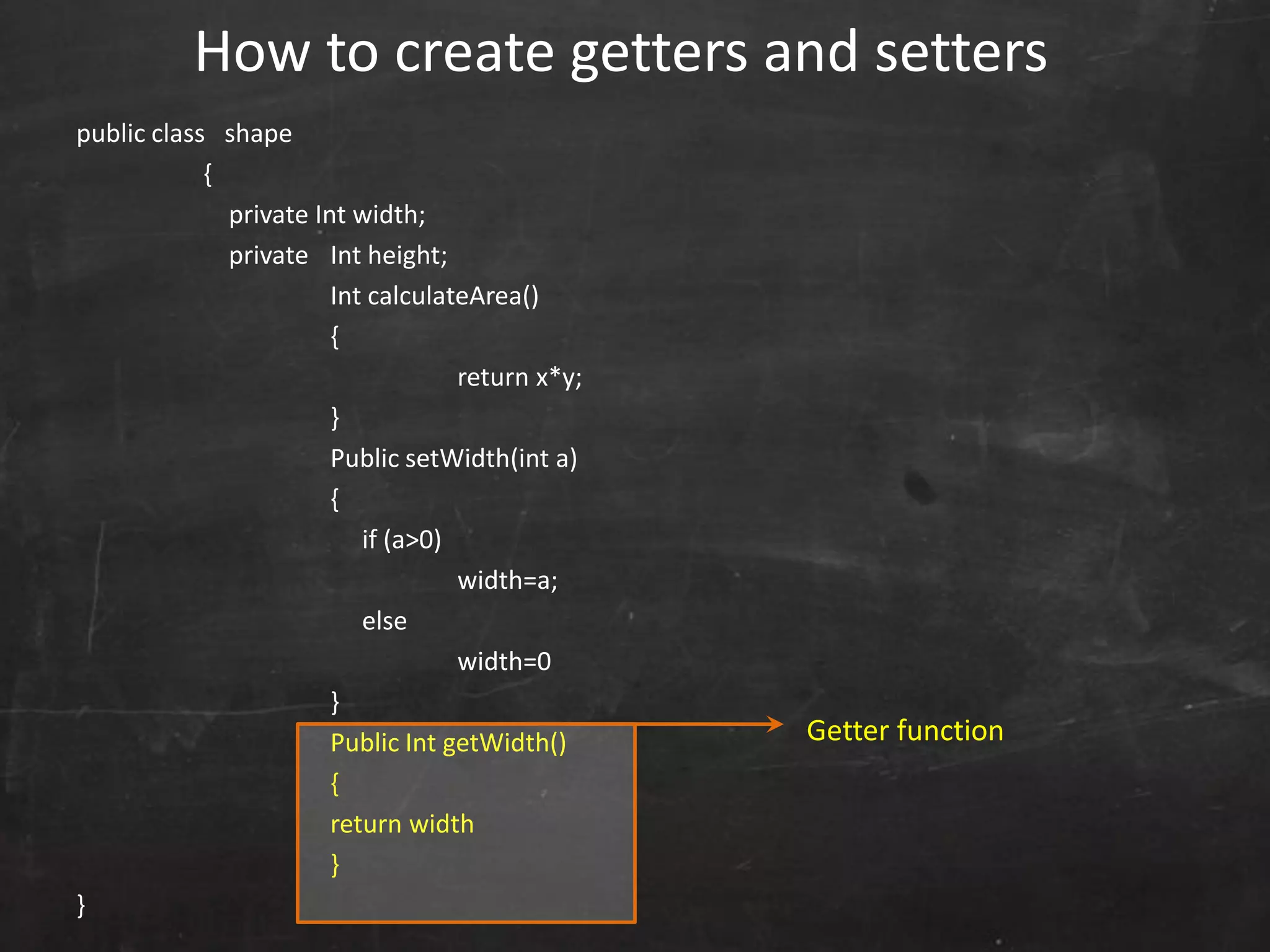 public class shape
{
private Int width;
private Int height;
Int calculateArea()
{
return x*y;
}
Public setWidth(int a)
{
if (a>0)
width=a;
else
width=0
}
Public Int getWidth()
{
return width
}
}
How to create getters and setters
Getter function
 