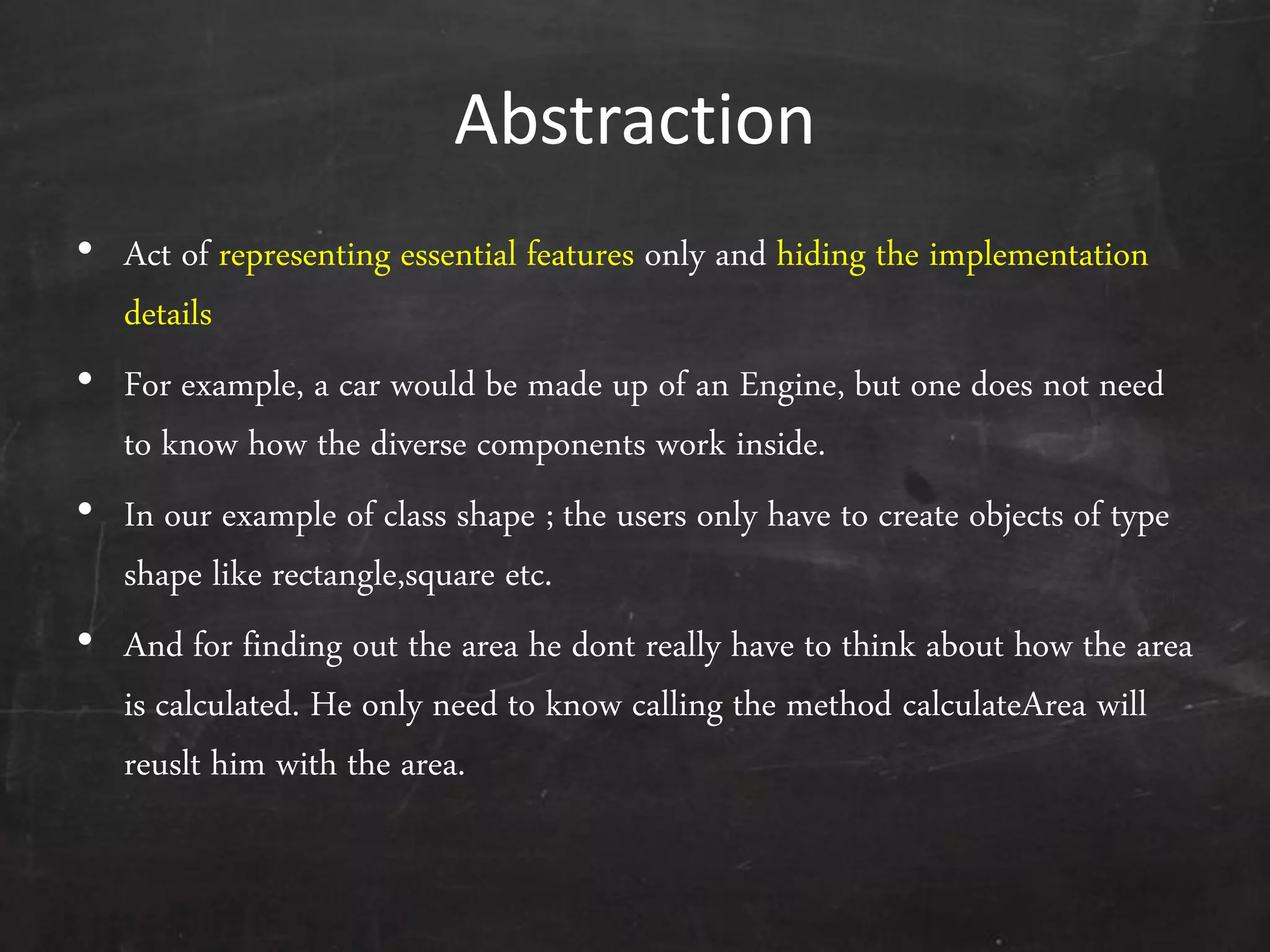 Abstraction
• Act of representing essential features only and hiding the implementation
details
• For example, a car would be made up of an Engine, but one does not need
to know how the diverse components work inside.
• In our example of class shape ; the users only have to create objects of type
shape like rectangle,square etc.
• And for finding out the area he dont really have to think about how the area
is calculated. He only need to know calling the method calculateArea will
reuslt him with the area.
 