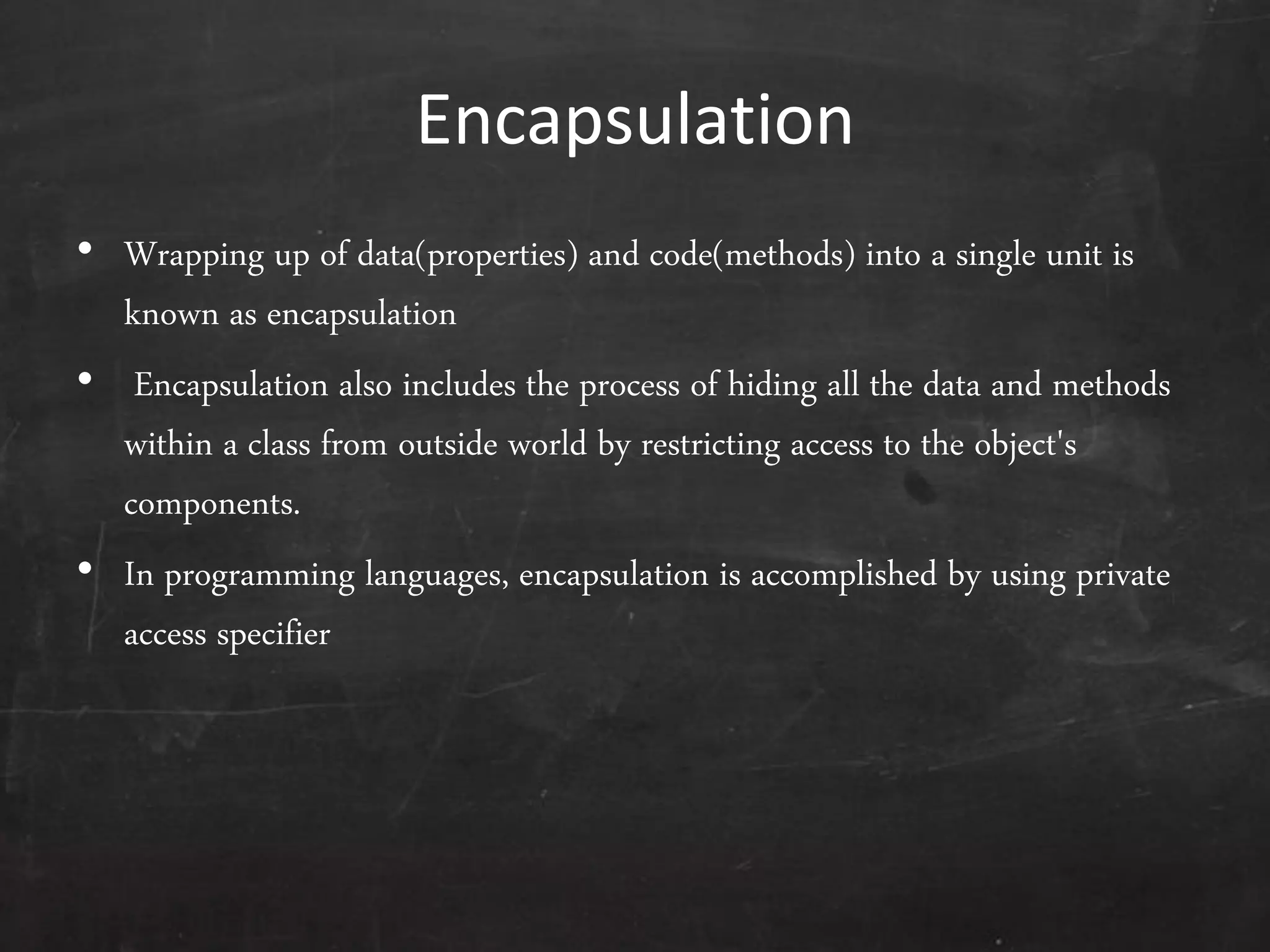 Encapsulation
• Wrapping up of data(properties) and code(methods) into a single unit is
known as encapsulation
• Encapsulation also includes the process of hiding all the data and methods
within a class from outside world by restricting access to the object's
components.
• In programming languages, encapsulation is accomplished by using private
access specifier
 
