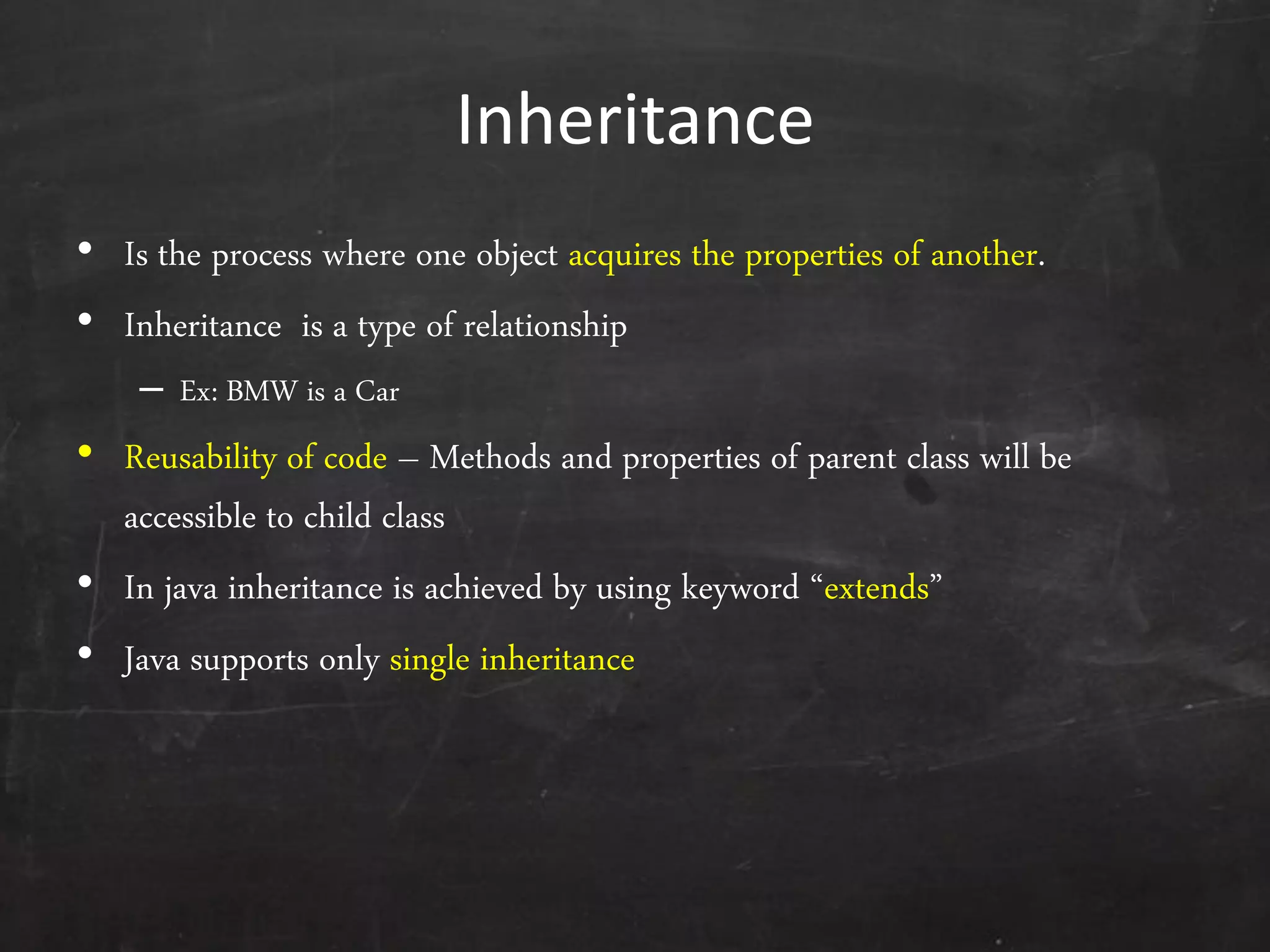 Inheritance
• Is the process where one object acquires the properties of another.
• Inheritance is a type of relationship
– Ex: BMW is a Car
• Reusability of code – Methods and properties of parent class will be
accessible to child class
• In java inheritance is achieved by using keyword ‚extends‛
• Java supports only single inheritance
 