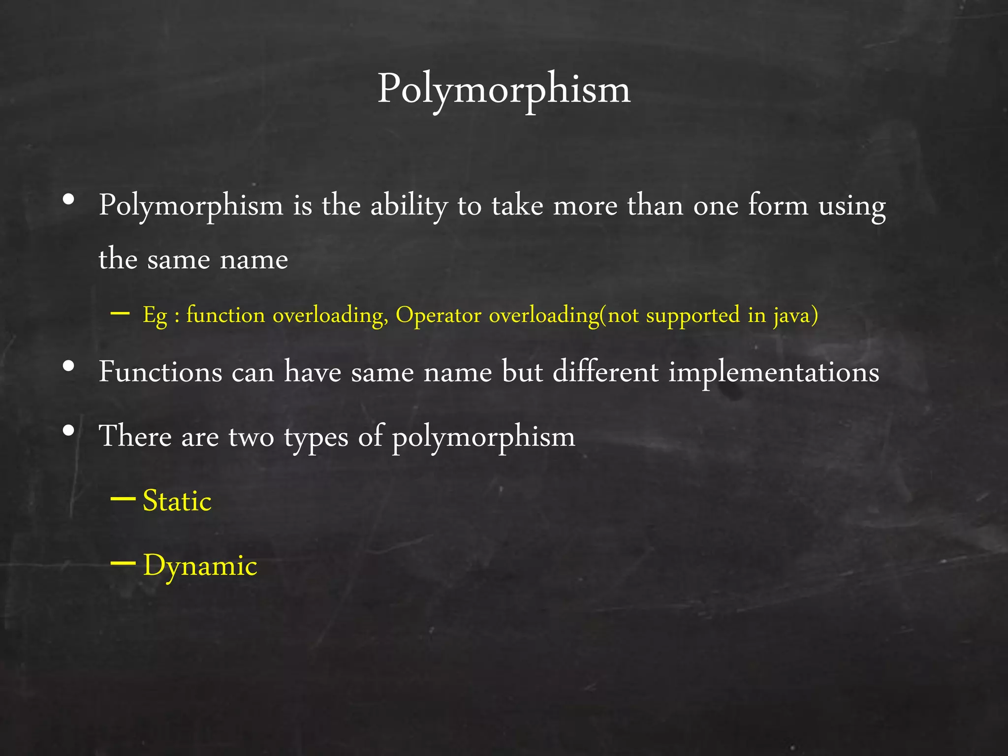 Polymorphism
• Polymorphism is the ability to take more than one form using
the same name
– Eg : function overloading, Operator overloading(not supported in java)
• Functions can have same name but different implementations
• There are two types of polymorphism
–Static
–Dynamic
 