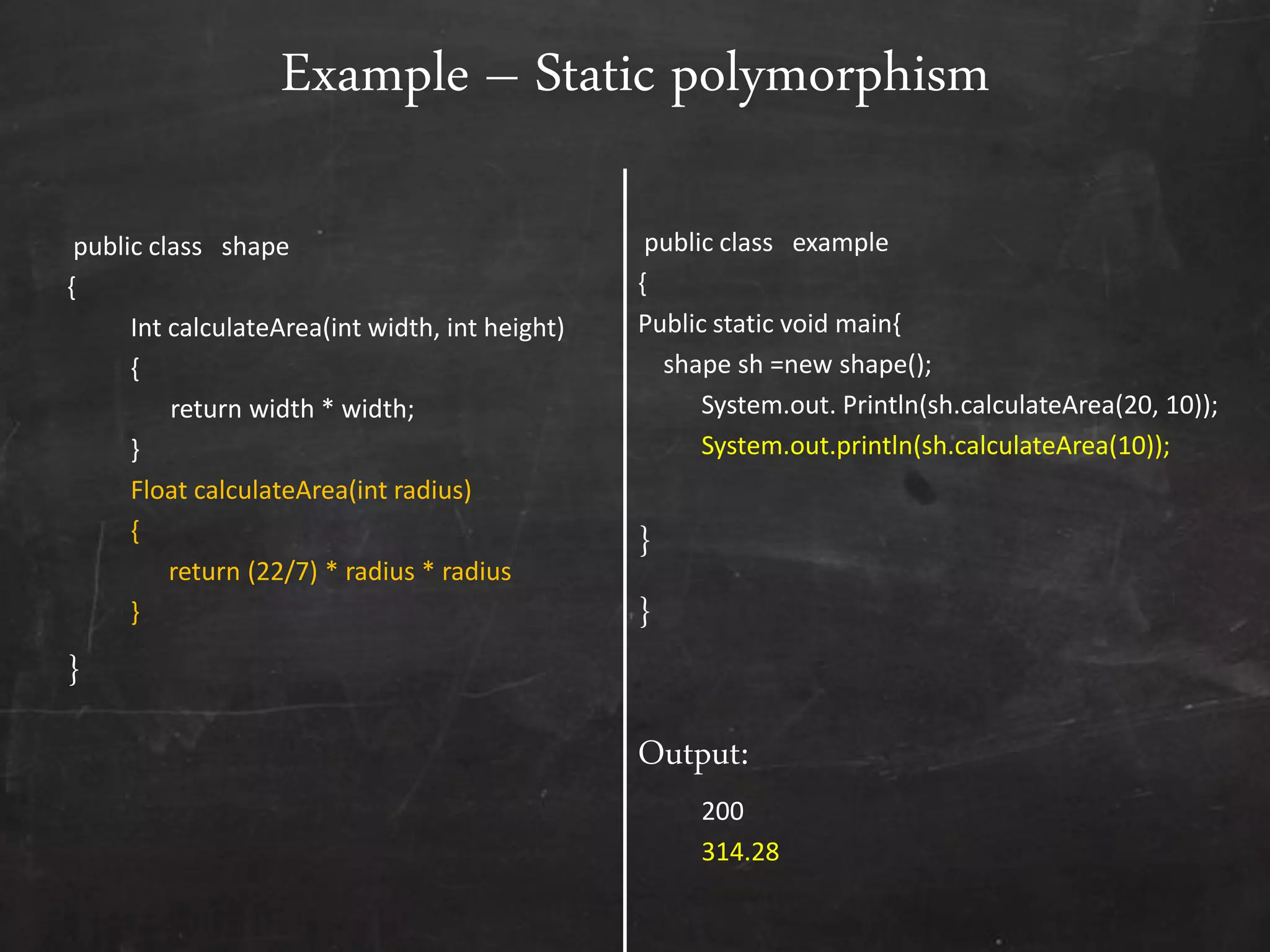 public class shape
{
Int calculateArea(int width, int height)
{
return width * width;
}
Float calculateArea(int radius)
{
return (22/7) * radius * radius
}
}
public class example
{
Public static void main{
shape sh =new shape();
System.out. Println(sh.calculateArea(20, 10));
System.out.println(sh.calculateArea(10));
}
}
Output:
200
314.28
Example – Static polymorphism
 