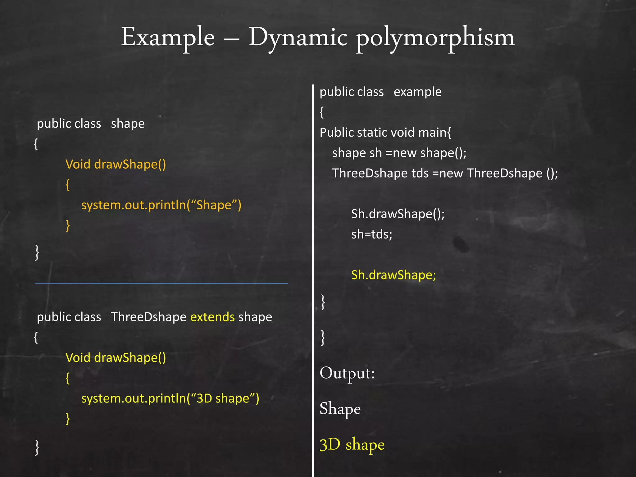 public class shape
{
Void drawShape()
{
system.out.println(“Shape”)
}
}
public class ThreeDshape extends shape
{
Void drawShape()
{
system.out.println(“3D shape”)
}
}
public class example
{
Public static void main{
shape sh =new shape();
ThreeDshape tds =new ThreeDshape ();
Sh.drawShape();
sh=tds;
Sh.drawShape;
}
}
Output:
Shape
3D shape
Example – Dynamic polymorphism
 