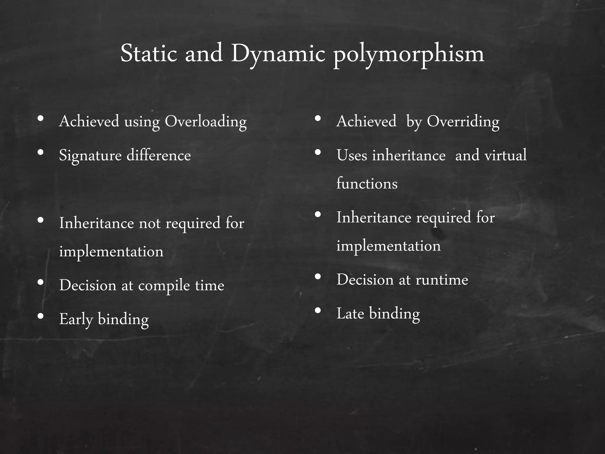Static and Dynamic polymorphism
• Achieved using Overloading
• Signature difference
• Inheritance not required for
implementation
• Decision at compile time
• Early binding
• Achieved by Overriding
• Uses inheritance and virtual
functions
• Inheritance required for
implementation
• Decision at runtime
• Late binding
 