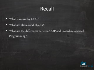 Recall
• What is meant by OOP?
• What are classes and objects?
• What are the differences between OOP and Procedure oriented
Programming?
 