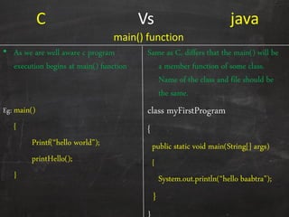 C Vs java
• As we are well aware c program
execution begins at main() function
Eg: main()
{
Printf(‚hello world‛);
printHello();
}
Same as C, differs that the main() will be
a member function of some class.
Name of the class and file should be
the same.
class myFirstProgram
{
public static void main(String[] args)
{
System.out.println(‚hello baabtra‛);
}
main() function
 