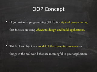 OOP Concept
• Object-oriented programming (OOP) is a style of programming
that focuses on using objects to design and build applications.
• Think of an object as a model of the concepts, processes, or
things in the real world that are meaningful to your application.
 