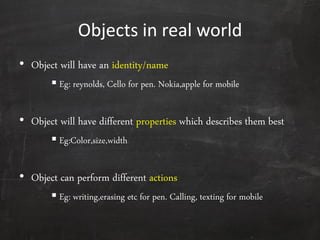 Objects in real world
• Object will have an identity/name
 Eg: reynolds, Cello for pen. Nokia,apple for mobile
• Object will have different properties which describes them best
 Eg:Color,size,width
• Object can perform different actions
 Eg: writing,erasing etc for pen. Calling, texting for mobile
 