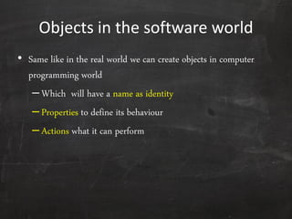 Objects in the software world
• Same like in the real world we can create objects in computer
programming world
–Which will have a name as identity
–Properties to define its behaviour
–Actions what it can perform
 