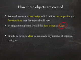 How these objects are created
• We need to create a base design which defines the properties and
functionalities that the object should have.
• In programming terms we call this base design as Class
• Simply by having a class we can create any number of objects of
that type
 