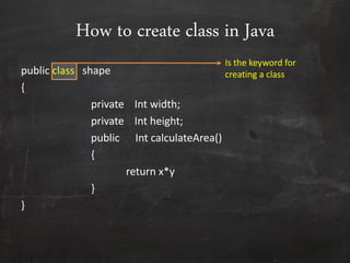 How to create class in Java
public class shape
{
private Int width;
private Int height;
public Int calculateArea()
{
return x*y
}
}
Is the keyword for
creating a class
 