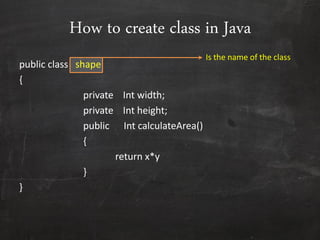How to create class in Java
public class shape
{
private Int width;
private Int height;
public Int calculateArea()
{
return x*y
}
}
Is the name of the class
 