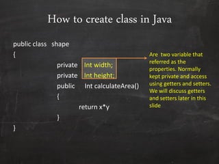 How to create class in Java
public class shape
{
private Int width;
private Int height;
public Int calculateArea()
{
return x*y
}
}
Are two variable that
referred as the
properties. Normally
kept private and access
using getters and setters.
We will discuss getters
and setters later in this
slide
 