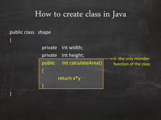 How to create class in Java
public class shape
{
private Int width;
private Int height;
public Int calculateArea()
{
return x*y
}
}
Is the only member
function of the class
 