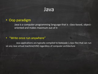 Java
• Oop paradigm
Java is a computer programming language that is class-based, object-
oriented and makes maximum out of it
• “Write once run anywhere”
Java applications are typically compiled to bytecode (.class file) that can run
on any Java virtual machine(JVM) regardless of computer architecture
 