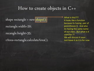 How to create objects in C++
shape rectangle = new shape();
rectangle.width=20;
recangle.height=35;
rArea=rectangle.calculateArea();
What is this???
It looks like a function
because its having pair of
parentheses (). And also
its having the same name
of our class . But what is it
used for ??
We will discuss it soon .
Just leave it as it is for now
 