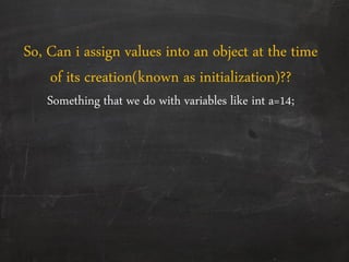 So, Can i assign values into an object at the time
of its creation(known as initialization)??
Something that we do with variables like int a=14;
 