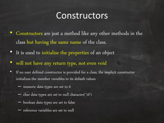Constructors
• Constructors are just a method like any other methods in the
class but having the same name of the class.
• It is used to initialise the properties of an object
• will not have any return type, not even void
• If no user defined constructor is provided for a class, the implicit constructor
initializes the member variables to its default values
– numeric data types are set to 0
– char data types are set to null character(‘0’)
– boolean data types are set to false
– reference variables are set to null
 