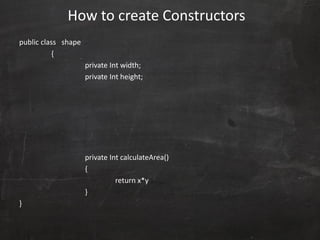 public class shape
{
private Int width;
private Int height;
private Int calculateArea()
{
return x*y
}
}
How to create Constructors
 