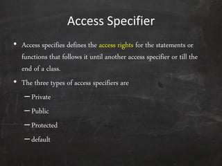 Access Specifier
• Access specifies defines the access rights for the statements or
functions that follows it until another access specifier or till the
end of a class.
• The three types of access specifiers are
–Private
–Public
–Protected
–default
 