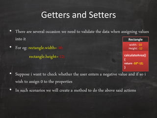 Getters and Setters
• There are several occasion we need to validate the data when assigning values
into it
• For eg: rectangle.width=-10;
rectangle.height=-12;
• Suppose i want to check whether the user enters a negative value and if so i
wish to assign 0 to the properties
• In such scenarios we will create a method to do the above said actions
Rectangle
width: -10
Height: -12
calculateArea()
{
return -10*-12;
}
 