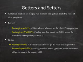 Getters and Setters
• Getters and setters are simply two function that gets and sets the value of
class properties.
• Setter
– Rectangle.width=15; // Normally this is how we set the values of class properties.
Rectangle.setWidth(15); // calling a method named ‚setWidth‛ so that the
method will set the property width to 15
• Getter
– Rectangle.width; // Normally this is how we get the values of class properties.
Rectangle.getWidth(); // calling a method named ‚getWidth‛ so that the method
will get the value of the property width
 