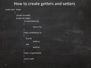 public class shape
{
private Int width;
private Int height;
Int calculateArea()
{
return x*y;
}
Public setWidth(int a)
{
if (a>0)
width=a;
else
width=0
}
Public Int getWidth()
{
return width
}
}
How to create getters and setters
 