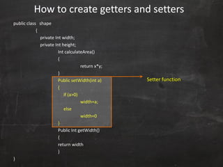 public class shape
{
private Int width;
private Int height;
Int calculateArea()
{
return x*y;
}
Public setWidth(int a)
{
if (a>0)
width=a;
else
width=0
}
Public Int getWidth()
{
return width
}
}
How to create getters and setters
Setter function
 