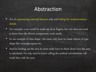 Abstraction
• Act of representing essential features only and hiding the implementation
details
• For example, a car would be made up of an Engine, but one does not need
to know how the diverse components work inside.
• In our example of class shape ; the users only have to create objects of type
shape like rectangle,square etc.
• And for finding out the area he dont really have to think about how the area
is calculated. He only need to know calling the method calculateArea will
reuslt him with the area.
 