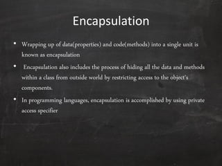 Encapsulation
• Wrapping up of data(properties) and code(methods) into a single unit is
known as encapsulation
• Encapsulation also includes the process of hiding all the data and methods
within a class from outside world by restricting access to the object's
components.
• In programming languages, encapsulation is accomplished by using private
access specifier
 