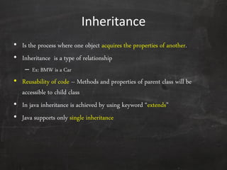 Inheritance
• Is the process where one object acquires the properties of another.
• Inheritance is a type of relationship
– Ex: BMW is a Car
• Reusability of code – Methods and properties of parent class will be
accessible to child class
• In java inheritance is achieved by using keyword ‚extends‛
• Java supports only single inheritance
 