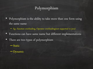 Polymorphism
• Polymorphism is the ability to take more than one form using
the same name
– Eg : function overloading, Operator overloading(not supported in java)
• Functions can have same name but different implementations
• There are two types of polymorphism
–Static
–Dynamic
 
