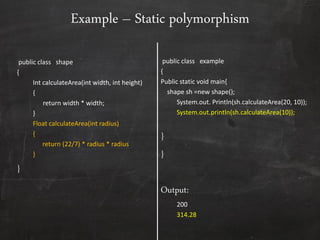 public class shape
{
Int calculateArea(int width, int height)
{
return width * width;
}
Float calculateArea(int radius)
{
return (22/7) * radius * radius
}
}
public class example
{
Public static void main{
shape sh =new shape();
System.out. Println(sh.calculateArea(20, 10));
System.out.println(sh.calculateArea(10));
}
}
Output:
200
314.28
Example – Static polymorphism
 