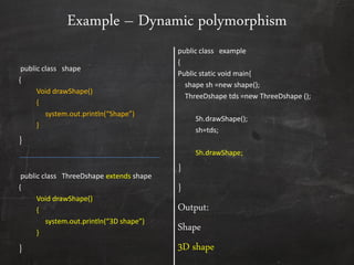 public class shape
{
Void drawShape()
{
system.out.println(“Shape”)
}
}
public class ThreeDshape extends shape
{
Void drawShape()
{
system.out.println(“3D shape”)
}
}
public class example
{
Public static void main{
shape sh =new shape();
ThreeDshape tds =new ThreeDshape ();
Sh.drawShape();
sh=tds;
Sh.drawShape;
}
}
Output:
Shape
3D shape
Example – Dynamic polymorphism
 