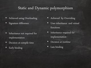 Static and Dynamic polymorphism
• Achieved using Overloading
• Signature difference
• Inheritance not required for
implementation
• Decision at compile time
• Early binding
• Achieved by Overriding
• Uses inheritance and virtual
functions
• Inheritance required for
implementation
• Decision at runtime
• Late binding
 