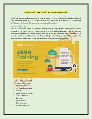 Introduction ToJava:Benefits And Career Opportunities
Java is a programming language and computing platform that is class-based and object-oriented.
This language is designed in such a way that users can write code anywhere and run it anywhere
without worrying about the underlying computer architecture.
New Features of Java:
Java is an easy and simple-to-understand programming language that allows users to write
everything is written in terms of classes and objects. It follows the WORA concept and provides
developers with the same result on any machine, by writing code only once. Furthermore, it
provides a feature called Exception Handling that helps in handling unexpected termination of a
program. Given below are the new features of the Java programming language.
• Java 8 Date/Time API
• Lambda Expressions
• Method References
• Functional Interfaces
• Stream
• Base64 Encode Decode
• Default Methods
• Collectors
• StringJoiner
• Optional class
• Nashorn JavaScript
 