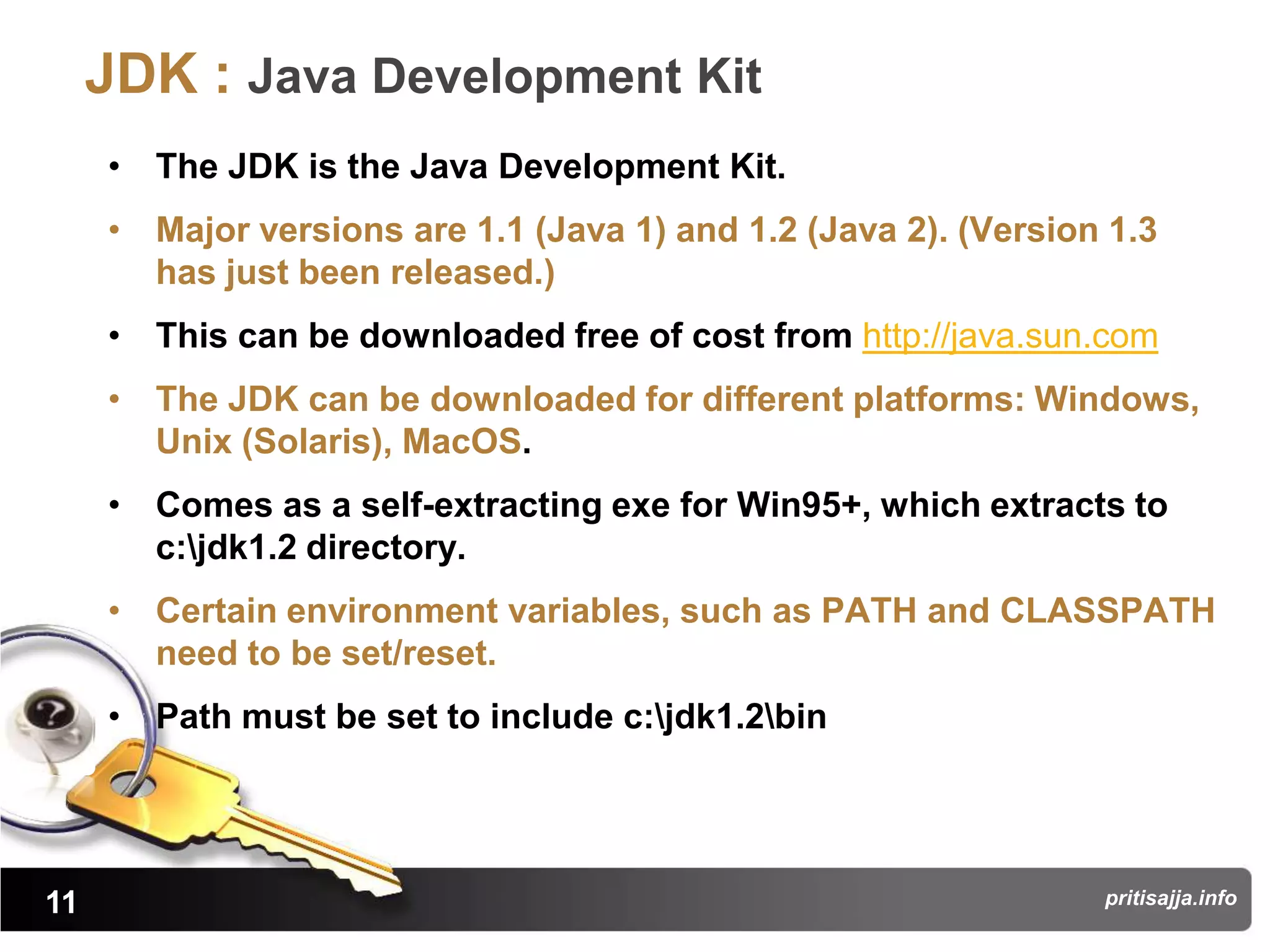 JDK : Java Development Kit
     • The JDK is the Java Development Kit.
     • Major versions are 1.1 (Java 1) and 1.2 (Java 2). (Version 1.3
       has just been released.)
     • This can be downloaded free of cost from http://java.sun.com
     • The JDK can be downloaded for different platforms: Windows,
       Unix (Solaris), MacOS.
     • Comes as a self-extracting exe for Win95+, which extracts to
       c:jdk1.2 directory.
     • Certain environment variables, such as PATH and CLASSPATH
       need to be set/reset.
     • Path must be set to include c:jdk1.2bin




11                                                               pritisajja.info
 