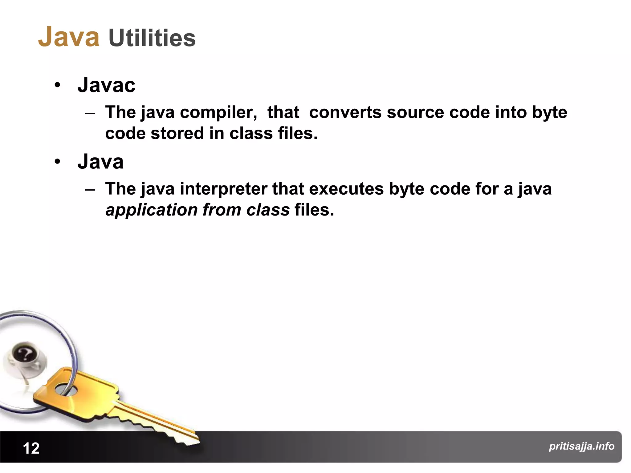 Java Utilities
     • Javac
       – The java compiler, that converts source code into byte
         code stored in class files.
     • Java
       – The java interpreter that executes byte code for a java
         application from class files.




12                                                             pritisajja.info
 