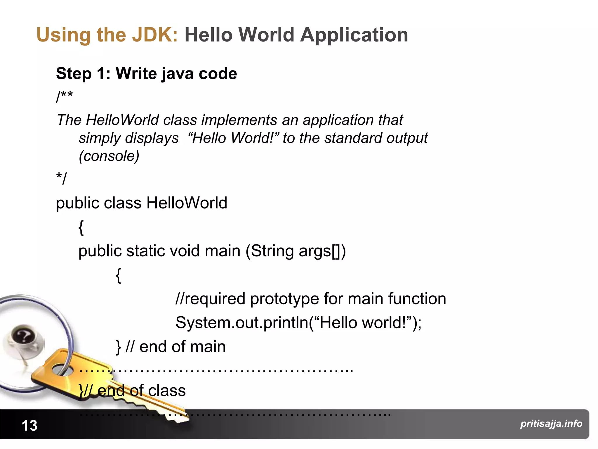 Using the JDK: Hello World Application
     Step 1: Write java code
     /**
     The HelloWorld class implements an application that
        simply displays “Hello World!” to the standard output
        (console)
     */
     public class HelloWorld
        {
        public static void main (String args[])
              {
                       //required prototype for main function
                       System.out.println(“Hello world!”);
              } // end of main
        …………………………………………..
        }// end of class
        ………………………………………………...
13                                                              pritisajja.info
 
